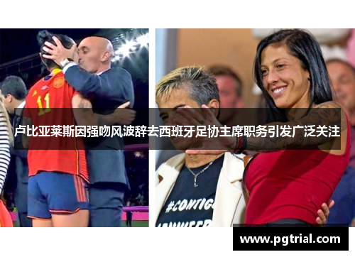 卢比亚莱斯因强吻风波辞去西班牙足协主席职务引发广泛关注