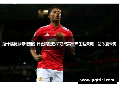 拉什福德状态低迷引转会猜想巴萨或成其重启生涯关键一站今夏去向