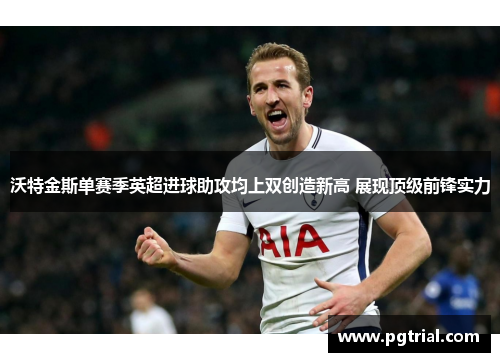 沃特金斯单赛季英超进球助攻均上双创造新高 展现顶级前锋实力 沃特金斯单赛季英超进球助攻均上双创造新高 展现顶级前锋实力