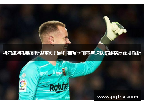 特尔施特根髌腱断裂重创巴萨门神赛季前景与球队防线格局深度解析 特尔施特根髌腱断裂重创巴萨门神赛季前景与球队防线格局深度解析