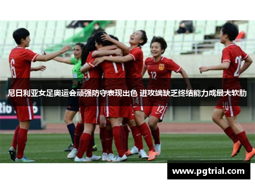 尼日利亚女足奥运会顽强防守表现出色 进攻端缺乏终结能力成最大软肋