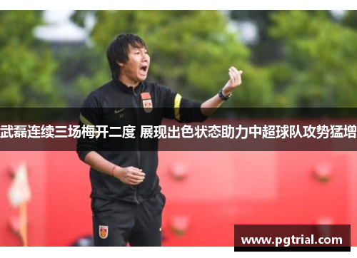 武磊连续三场梅开二度 展现出色状态助力中超球队攻势猛增