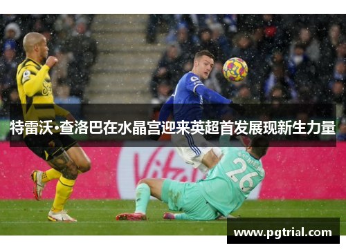 特雷沃·查洛巴在水晶宫迎来英超首发展现新生力量