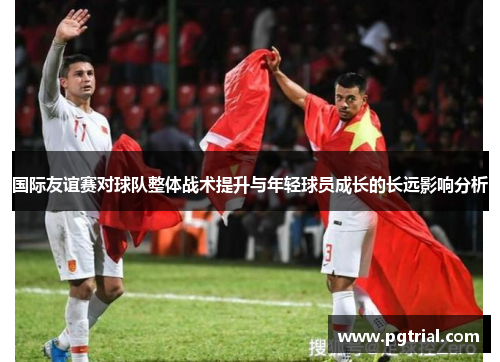 国际友谊赛对球队整体战术提升与年轻球员成长的长远影响分析 国际友谊赛对球队整体战术提升与年轻球员成长的长远影响分析