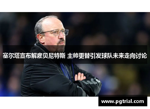 塞尔塔宣布解雇贝尼特斯 主帅更替引发球队未来走向讨论 塞尔塔宣布解雇贝尼特斯 主帅更替引发球队未来走向讨论