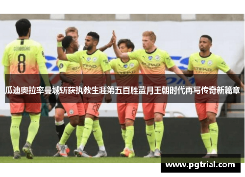 瓜迪奥拉率曼城斩获执教生涯第五百胜蓝月王朝时代再写传奇新篇章 瓜迪奥拉率曼城斩获执教生涯第五百胜蓝月王朝时代再写传奇新篇章