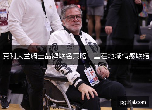 克利夫兰骑士品牌联名策略,重在地域情感联结 克利夫兰骑士品牌联名策略,重在地域情感联结