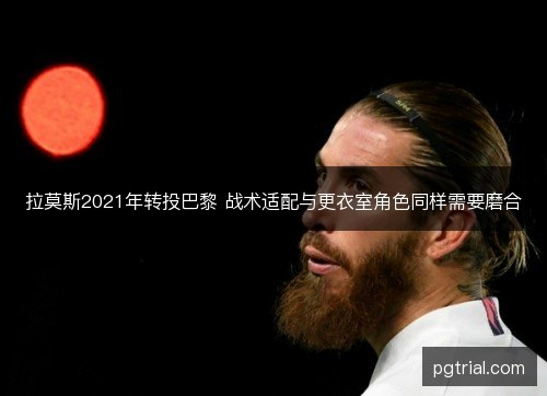 拉莫斯2021年转投巴黎 战术适配与更衣室角色同样需要磨合 拉莫斯2021年转投巴黎 战术适配与更衣室角色同样需要磨合
