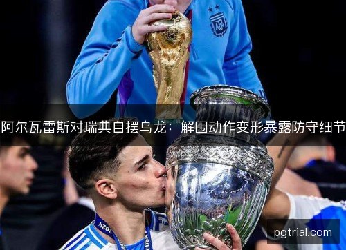 阿尔瓦雷斯对瑞典自摆乌龙：解围动作变形暴露防守细节